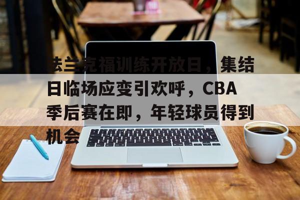 关于法兰克福训练开放日,集结日临场应变引欢呼,CBA季后赛在即,年轻球员得到机会的信息 关于法兰克福训练开放日,集结日临场应变引欢呼,CBA季后赛在即,年轻球员得到机会的信息